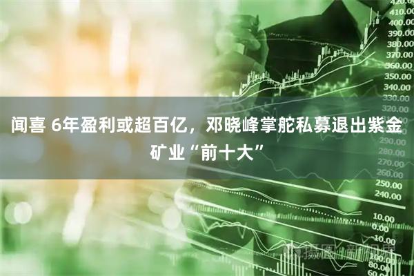 闻喜 6年盈利或超百亿，邓晓峰掌舵私募退出紫金矿业“前十大”