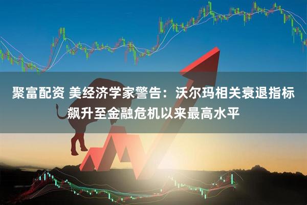 聚富配资 美经济学家警告：沃尔玛相关衰退指标飙升至金融危机以来最高水平