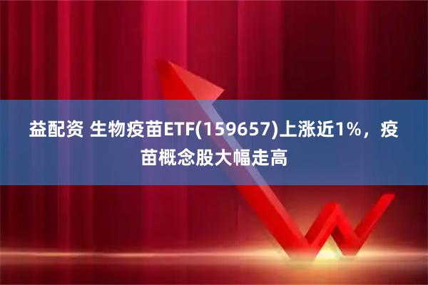 益配资 生物疫苗ETF(159657)上涨近1%，疫苗概念股大幅走高