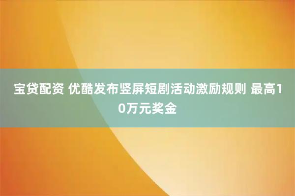 宝贷配资 优酷发布竖屏短剧活动激励规则 最高10万元奖金