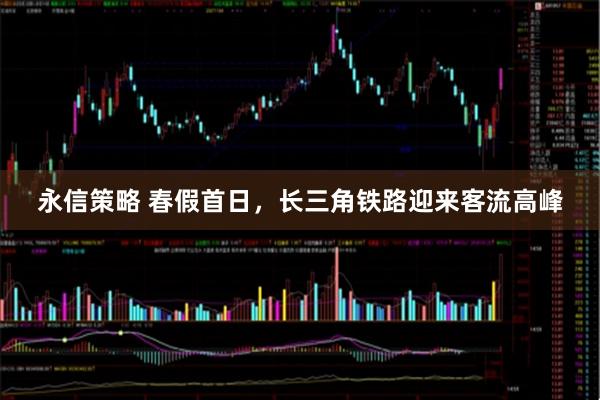 永信策略 春假首日，长三角铁路迎来客流高峰