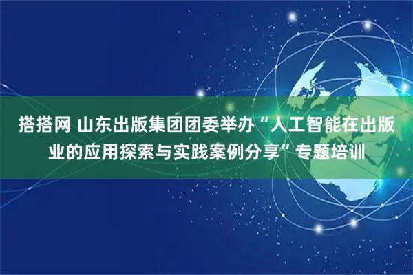 搭搭网 山东出版集团团委举办“人工智能在出版业的应用探索与实践案例分享”专题培训