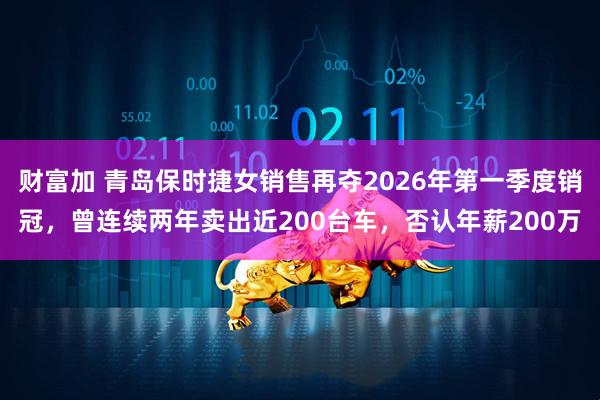 财富加 青岛保时捷女销售再夺2026年第一季度销冠，曾连续两年卖出近200台车，否认年薪200万