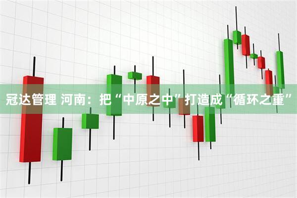 冠达管理 河南：把“中原之中”打造成“循环之重”