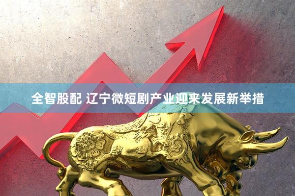 全智股配 辽宁微短剧产业迎来发展新举措