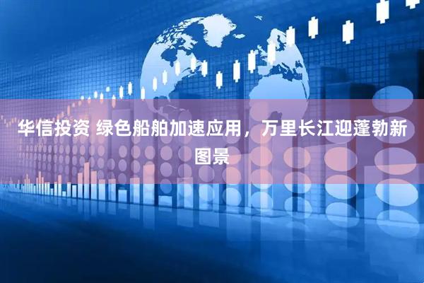 华信投资 绿色船舶加速应用，万里长江迎蓬勃新图景
