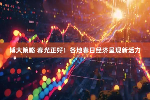 博大策略 春光正好！各地春日经济呈现新活力