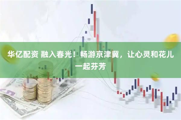 华亿配资 融入春光！畅游京津冀，让心灵和花儿一起芬芳