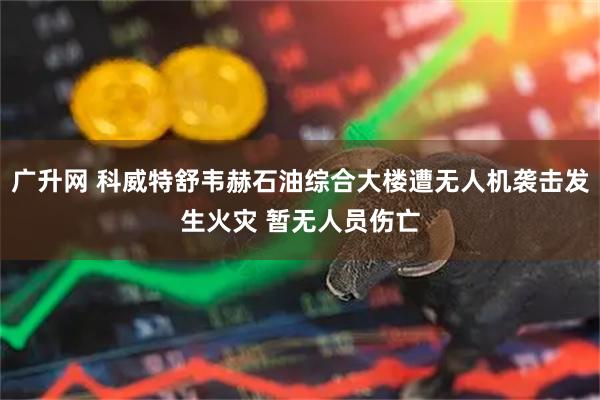 广升网 科威特舒韦赫石油综合大楼遭无人机袭击发生火灾 暂无人员伤亡