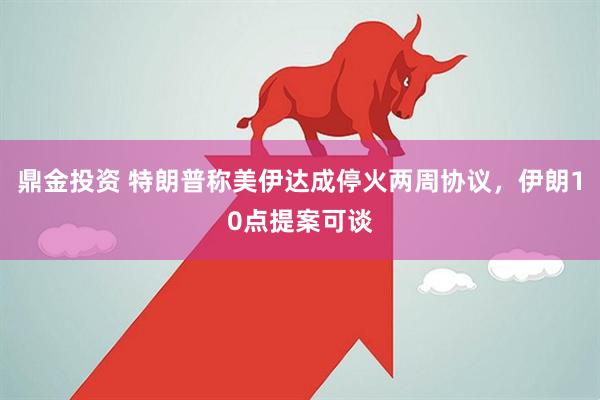 鼎金投资 特朗普称美伊达成停火两周协议，伊朗10点提案可谈