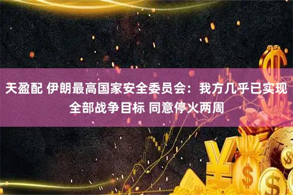 天盈配 伊朗最高国家安全委员会：我方几乎已实现全部战争目标 同意停火两周
