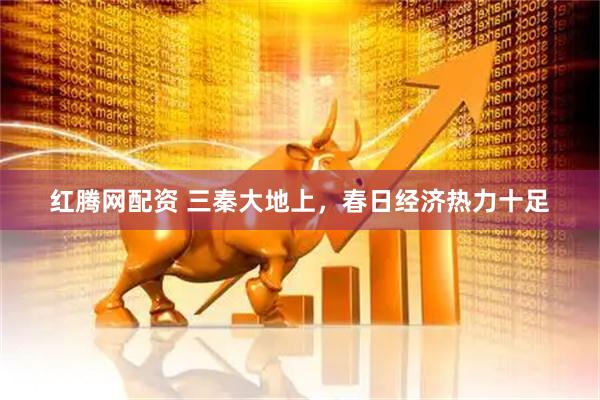红腾网配资 三秦大地上，春日经济热力十足