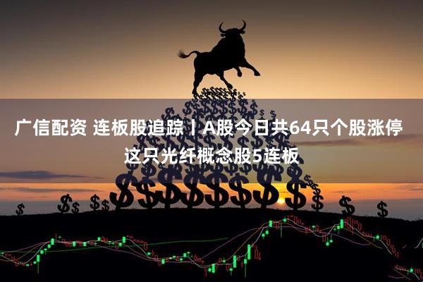 广信配资 连板股追踪丨A股今日共64只个股涨停 这只光纤概念股5连板