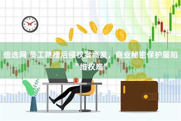 倍选网 员工跳槽后侵权案高发，商业秘密保护屡陷“维权难”