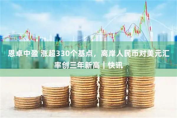 恩卓中盈 涨超330个基点，离岸人民币对美元汇率创三年新高｜快讯