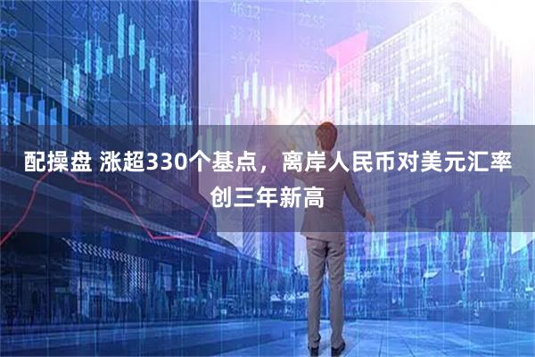配操盘 涨超330个基点，离岸人民币对美元汇率创三年新高