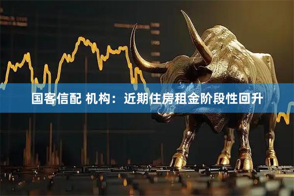 国客信配 机构：近期住房租金阶段性回升